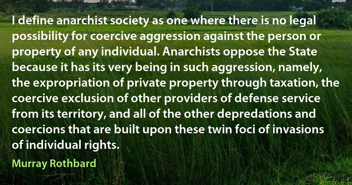 I define anarchist society as one where there is no legal possibility for coercive aggression against the person or property of any individual. Anarchists oppose the State because it has its very being in such aggression, namely, the expropriation of private property through taxation, the coercive exclusion of other providers of defense service from its territory, and all of the other depredations and coercions that are built upon these twin foci of invasions of individual rights. (Murray Rothbard)