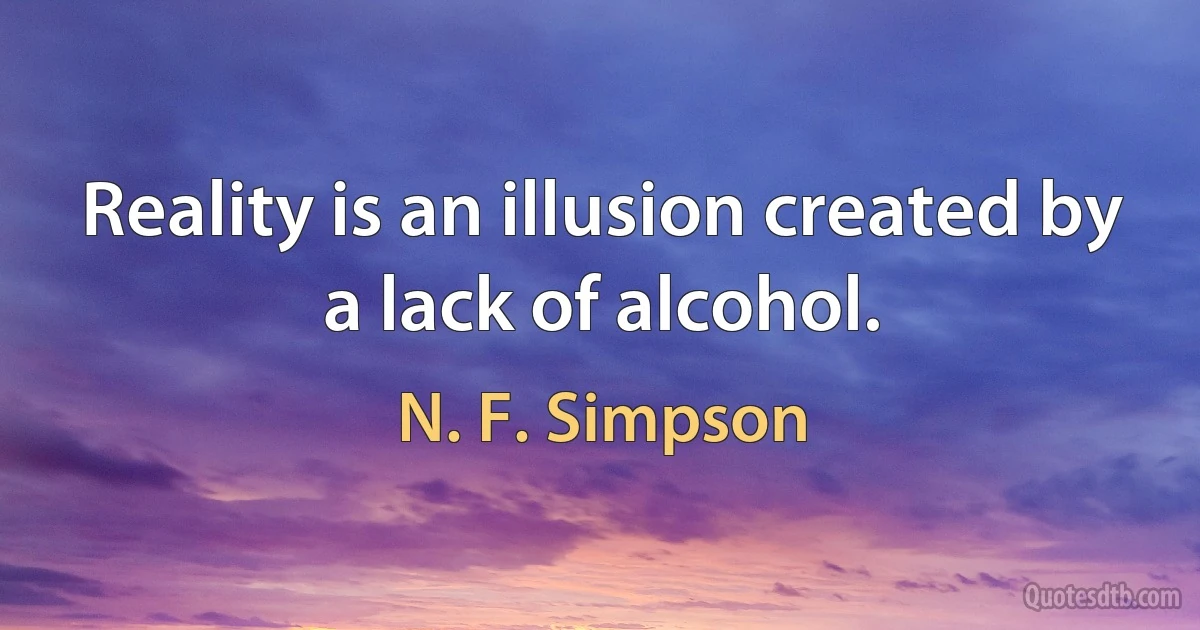 Reality is an illusion created by a lack of alcohol. (N. F. Simpson)