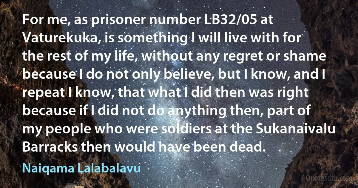 For me, as prisoner number LB32/05 at Vaturekuka, is something I will live with for the rest of my life, without any regret or shame because I do not only believe, but I know, and I repeat I know, that what I did then was right because if I did not do anything then, part of my people who were soldiers at the Sukanaivalu Barracks then would have been dead. (Naiqama Lalabalavu)