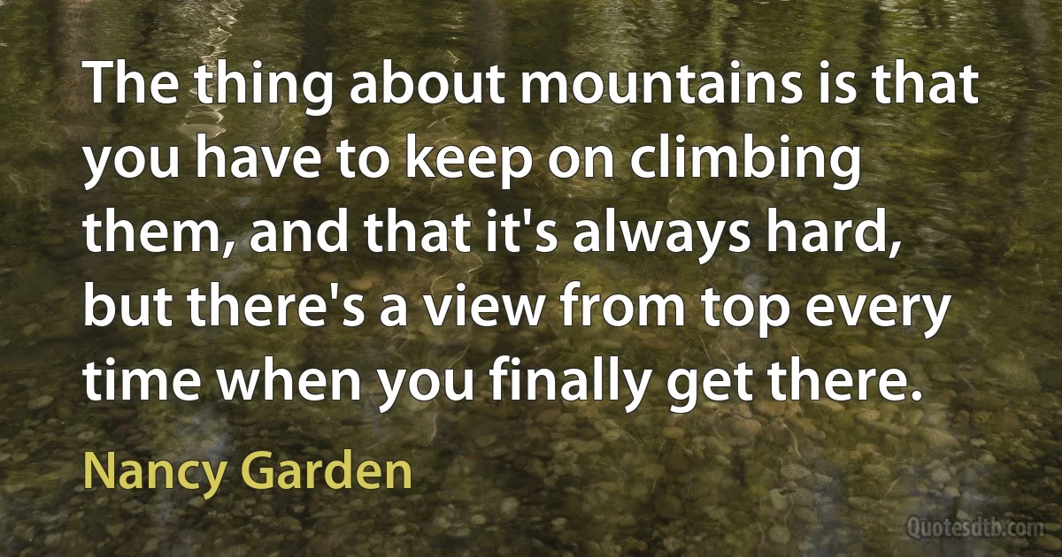 The thing about mountains is that you have to keep on climbing them, and that it's always hard, but there's a view from top every time when you finally get there. (Nancy Garden)