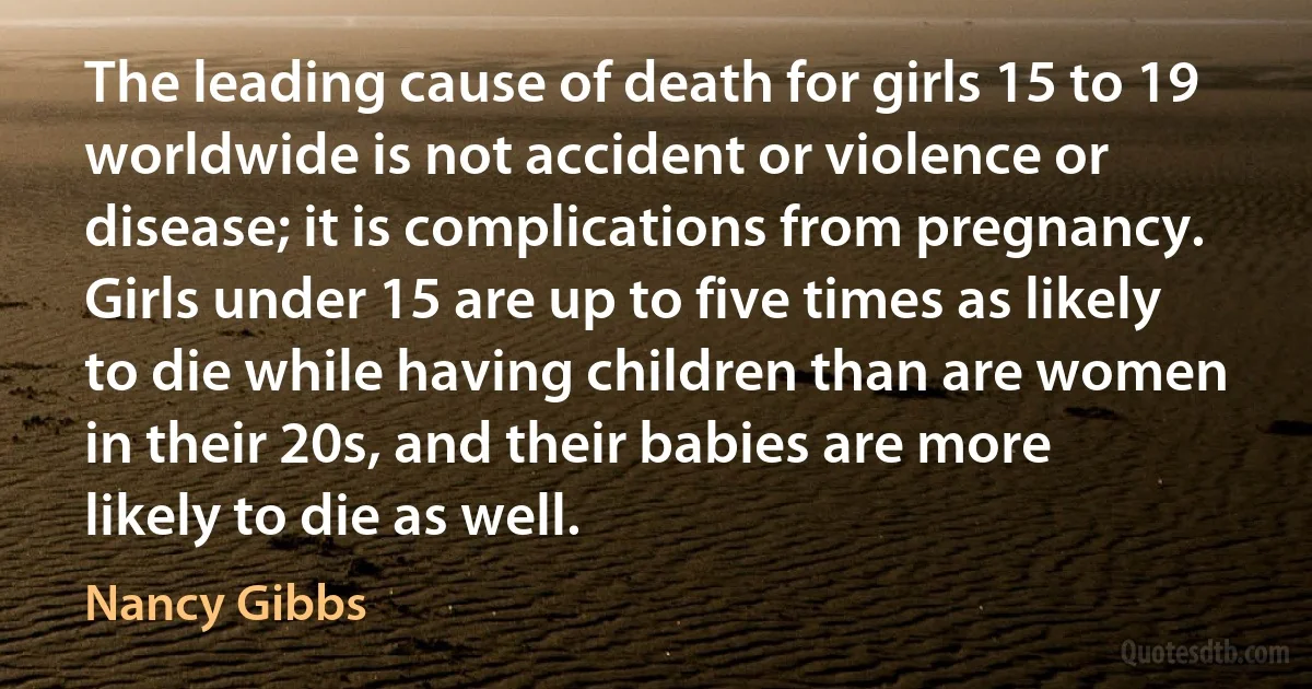 The leading cause of death for girls 15 to 19 worldwide is not accident or violence or disease; it is complications from pregnancy. Girls under 15 are up to five times as likely to die while having children than are women in their 20s, and their babies are more likely to die as well. (Nancy Gibbs)