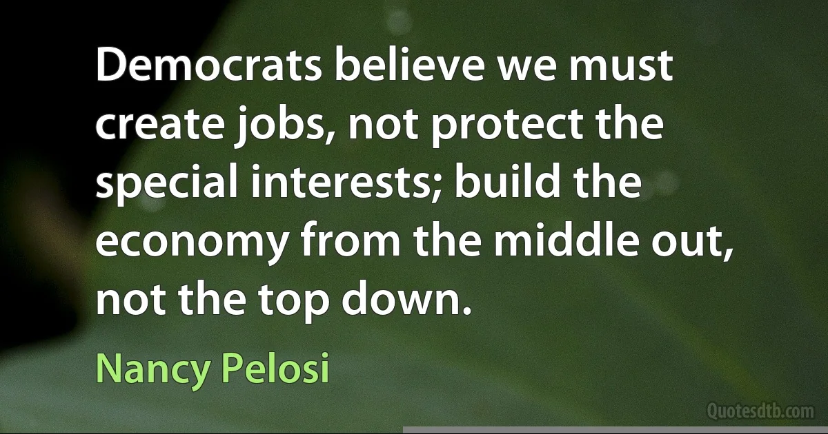 Democrats believe we must create jobs, not protect the special interests; build the economy from the middle out, not the top down. (Nancy Pelosi)