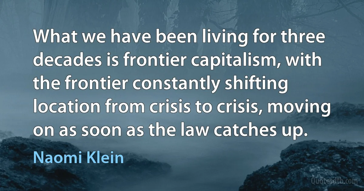 What we have been living for three decades is frontier capitalism, with the frontier constantly shifting location from crisis to crisis, moving on as soon as the law catches up. (Naomi Klein)