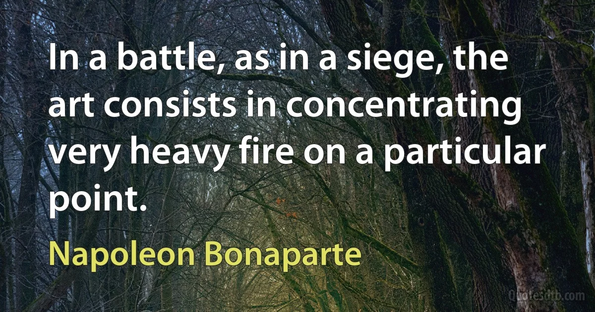 In a battle, as in a siege, the art consists in concentrating very heavy fire on a particular point. (Napoleon Bonaparte)