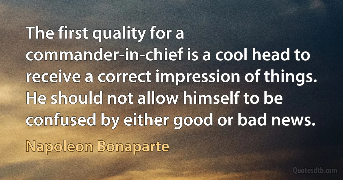 The first quality for a commander-in-chief is a cool head to receive a correct impression of things. He should not allow himself to be confused by either good or bad news. (Napoleon Bonaparte)