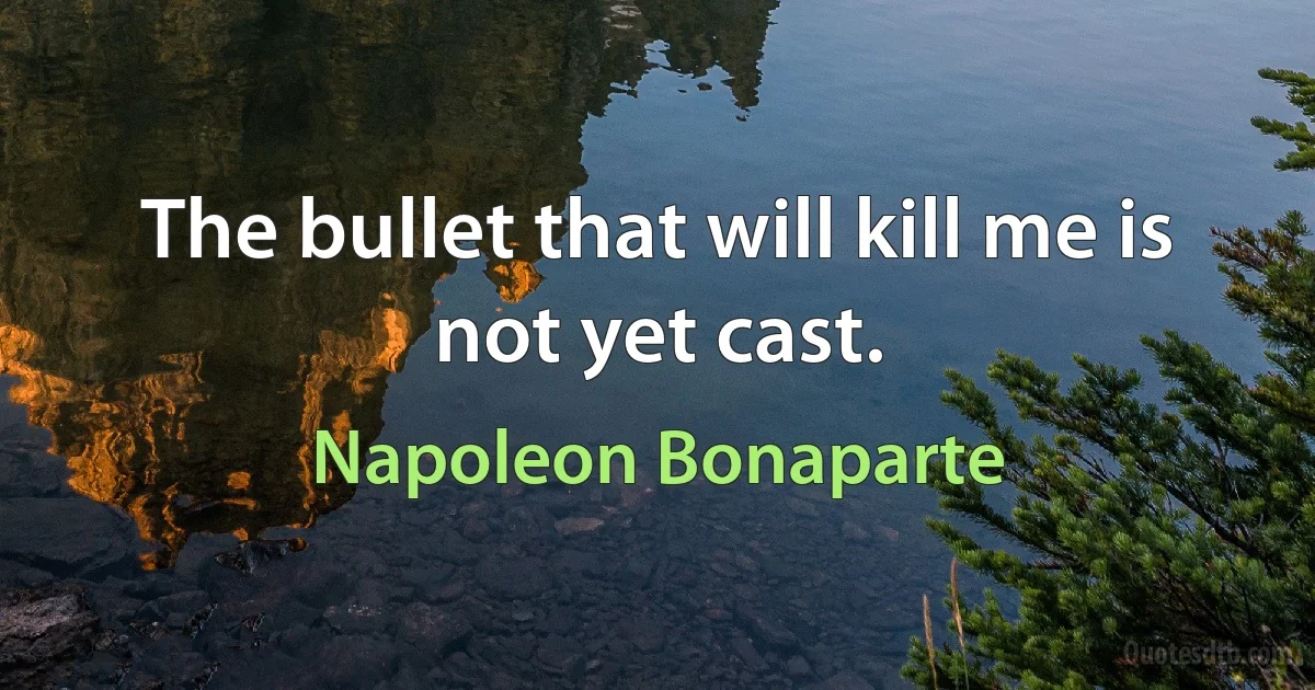 The bullet that will kill me is not yet cast. (Napoleon Bonaparte)