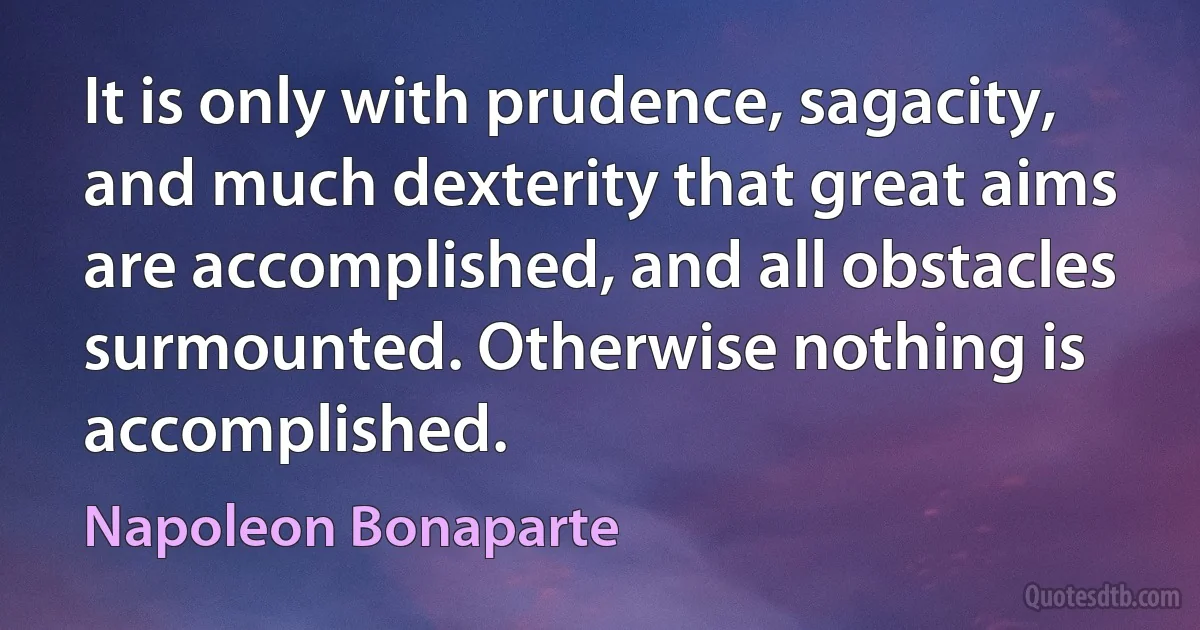 It is only with prudence, sagacity, and much dexterity that great aims are accomplished, and all obstacles surmounted. Otherwise nothing is accomplished. (Napoleon Bonaparte)