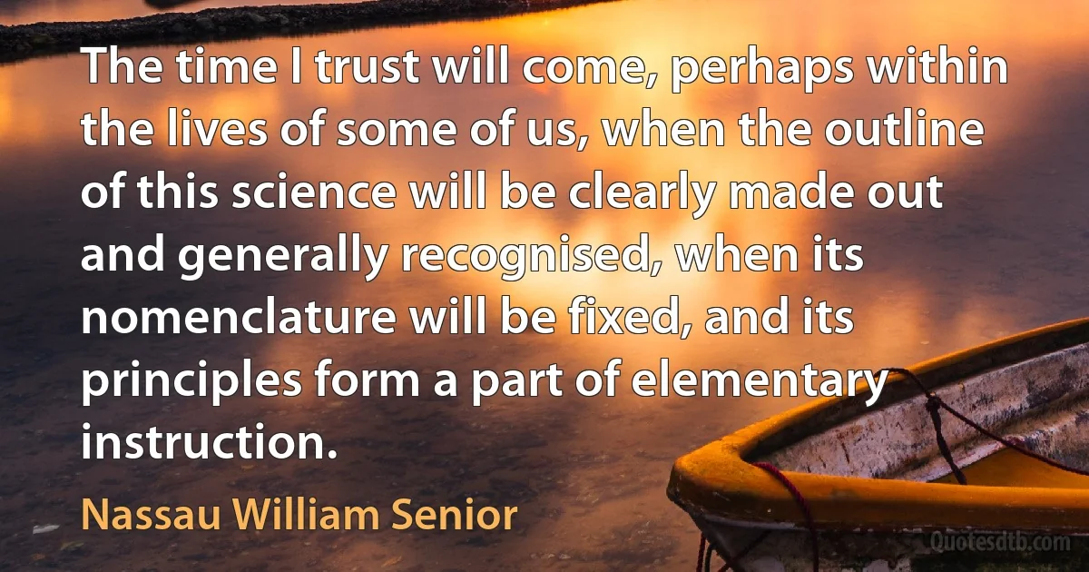 The time I trust will come, perhaps within the lives of some of us, when the outline of this science will be clearly made out and generally recognised, when its nomenclature will be fixed, and its principles form a part of elementary instruction. (Nassau William Senior)