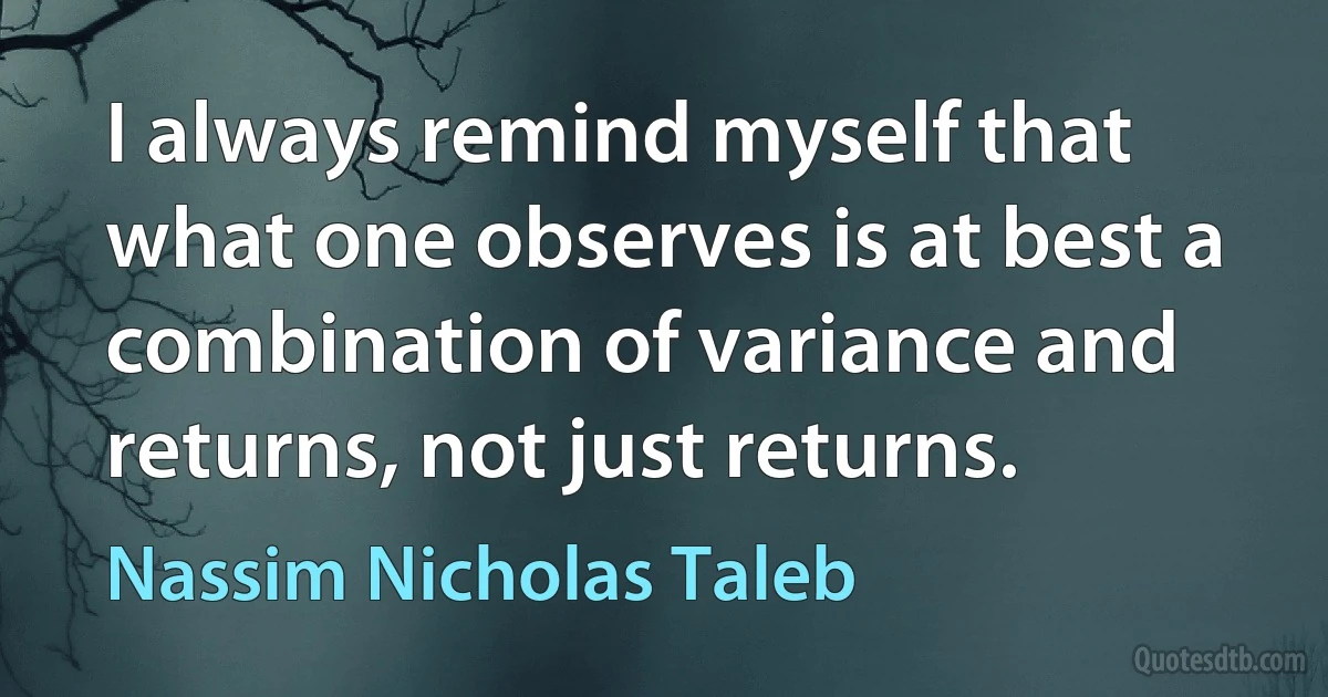 I always remind myself that what one observes is at best a combination of variance and returns, not just returns. (Nassim Nicholas Taleb)