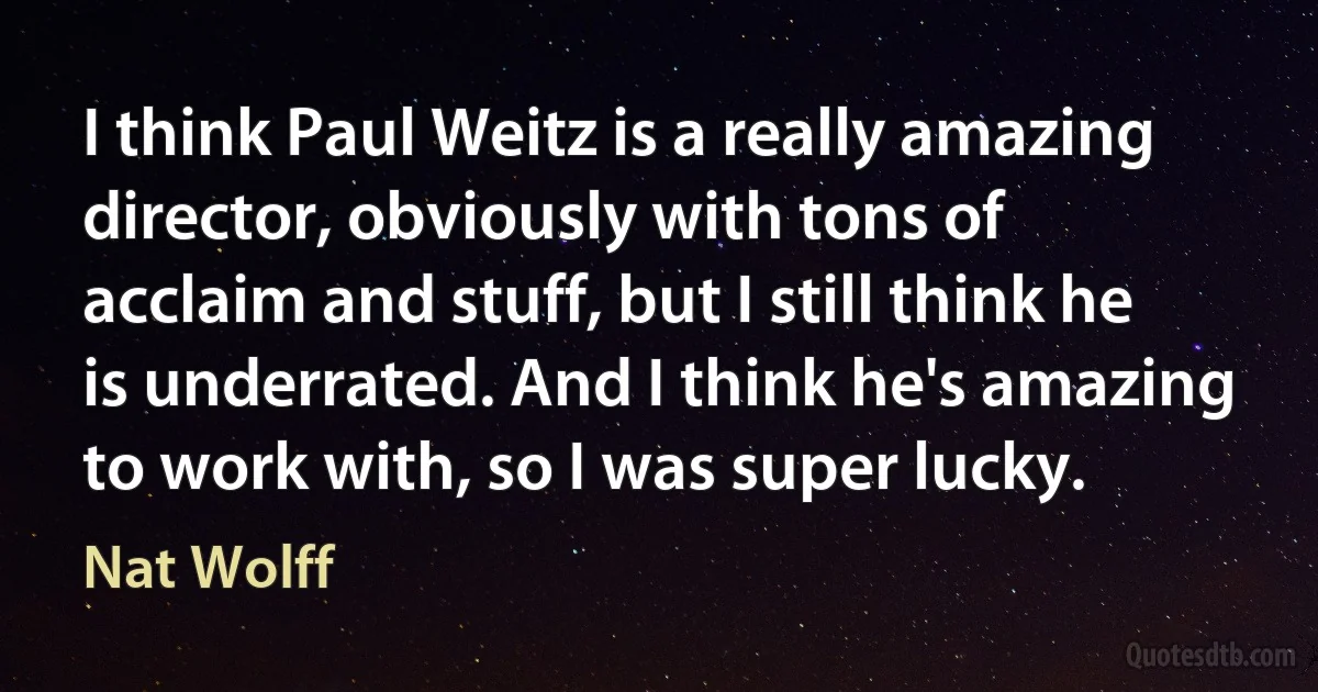 I think Paul Weitz is a really amazing director, obviously with tons of acclaim and stuff, but I still think he is underrated. And I think he's amazing to work with, so I was super lucky. (Nat Wolff)