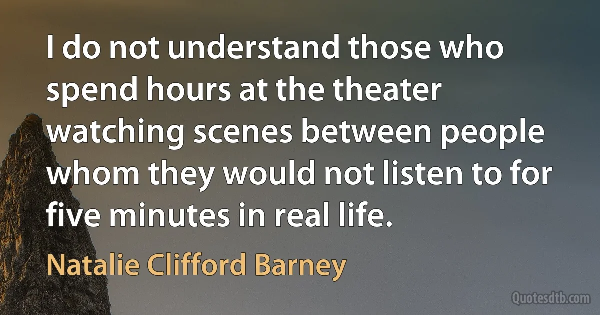 I do not understand those who spend hours at the theater watching scenes between people whom they would not listen to for five minutes in real life. (Natalie Clifford Barney)