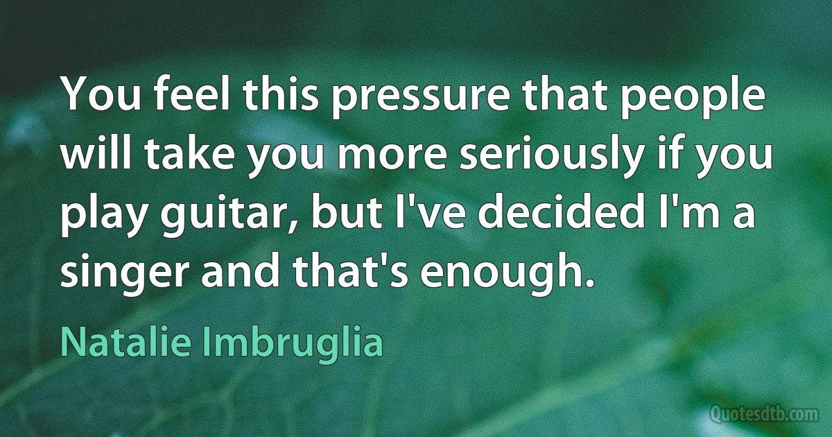 You feel this pressure that people will take you more seriously if you play guitar, but I've decided I'm a singer and that's enough. (Natalie Imbruglia)