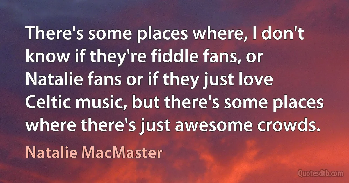 There's some places where, I don't know if they're fiddle fans, or Natalie fans or if they just love Celtic music, but there's some places where there's just awesome crowds. (Natalie MacMaster)