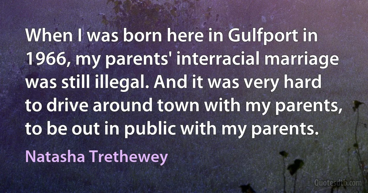 When I was born here in Gulfport in 1966, my parents' interracial marriage was still illegal. And it was very hard to drive around town with my parents, to be out in public with my parents. (Natasha Trethewey)