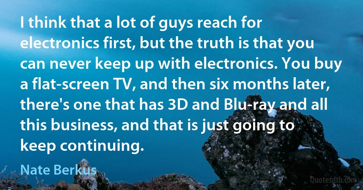 I think that a lot of guys reach for electronics first, but the truth is that you can never keep up with electronics. You buy a flat-screen TV, and then six months later, there's one that has 3D and Blu-ray and all this business, and that is just going to keep continuing. (Nate Berkus)