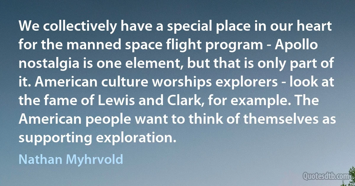 We collectively have a special place in our heart for the manned space flight program - Apollo nostalgia is one element, but that is only part of it. American culture worships explorers - look at the fame of Lewis and Clark, for example. The American people want to think of themselves as supporting exploration. (Nathan Myhrvold)