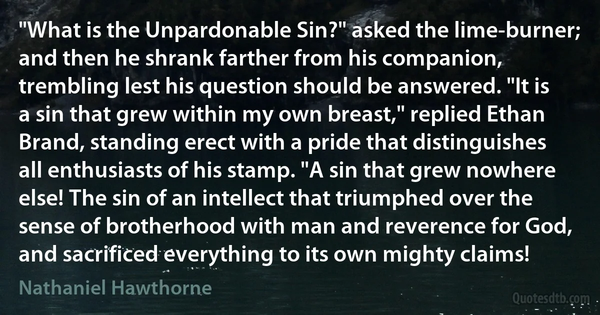 "What is the Unpardonable Sin?" asked the lime-burner; and then he shrank farther from his companion, trembling lest his question should be answered. "It is a sin that grew within my own breast," replied Ethan Brand, standing erect with a pride that distinguishes all enthusiasts of his stamp. "A sin that grew nowhere else! The sin of an intellect that triumphed over the sense of brotherhood with man and reverence for God, and sacrificed everything to its own mighty claims! (Nathaniel Hawthorne)