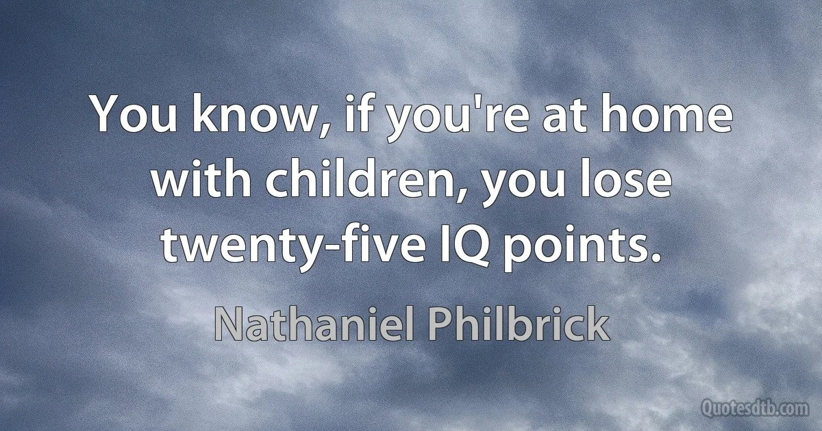 You know, if you're at home with children, you lose twenty-five IQ points. (Nathaniel Philbrick)