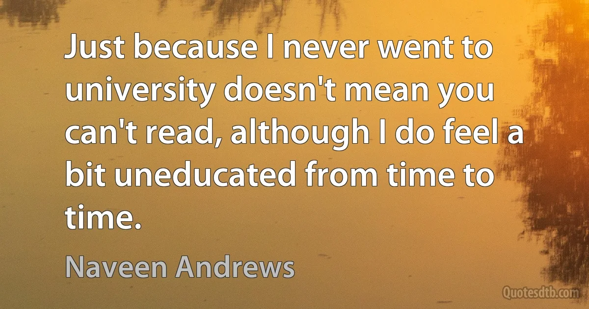 Just because I never went to university doesn't mean you can't read, although I do feel a bit uneducated from time to time. (Naveen Andrews)