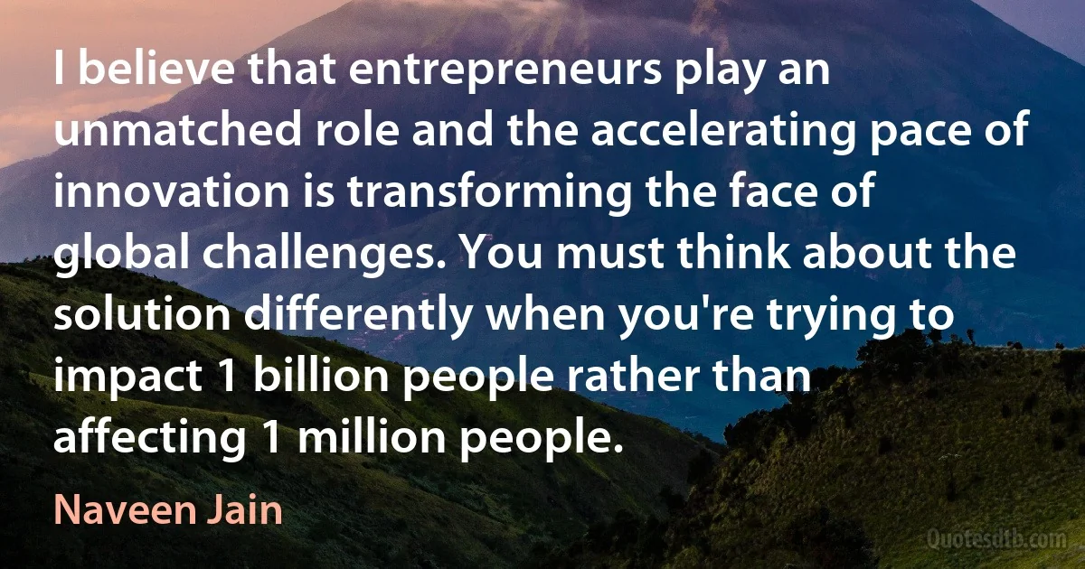 I believe that entrepreneurs play an unmatched role and the accelerating pace of innovation is transforming the face of global challenges. You must think about the solution differently when you're trying to impact 1 billion people rather than affecting 1 million people. (Naveen Jain)