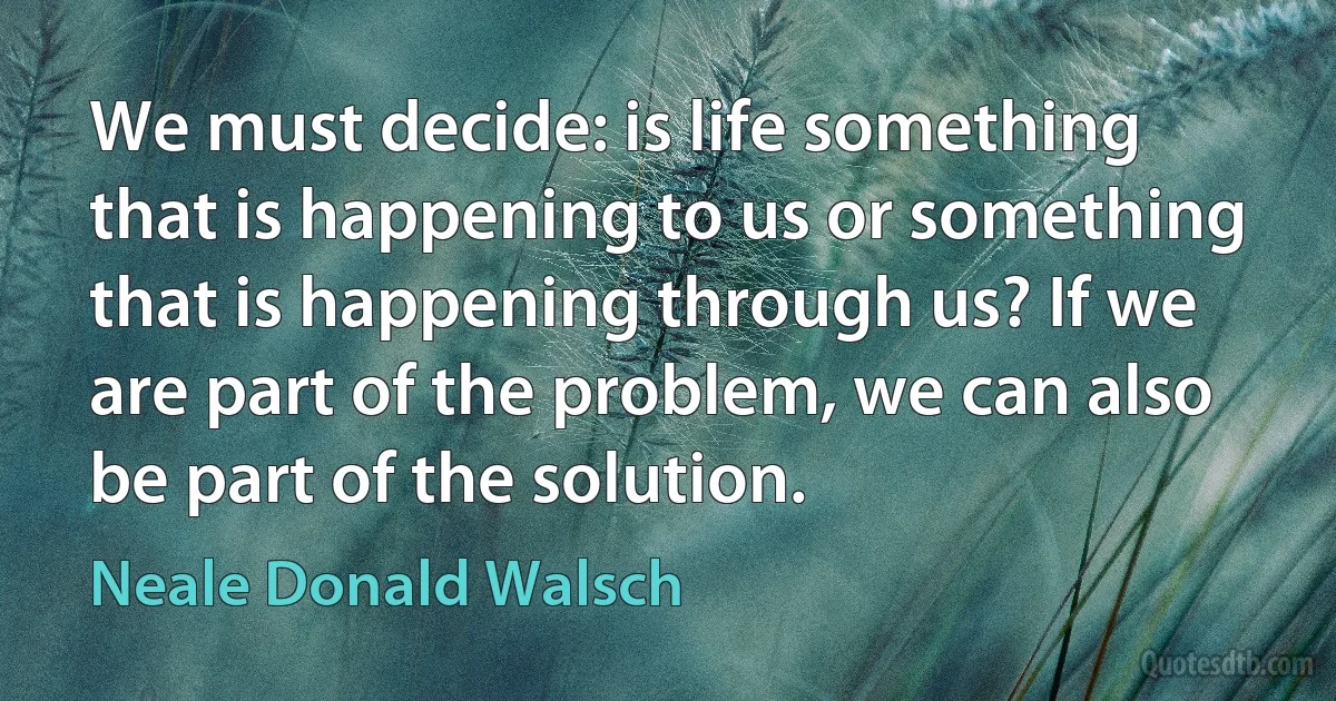 We must decide: is life something that is happening to us or something that is happening through us? If we are part of the problem, we can also be part of the solution. (Neale Donald Walsch)