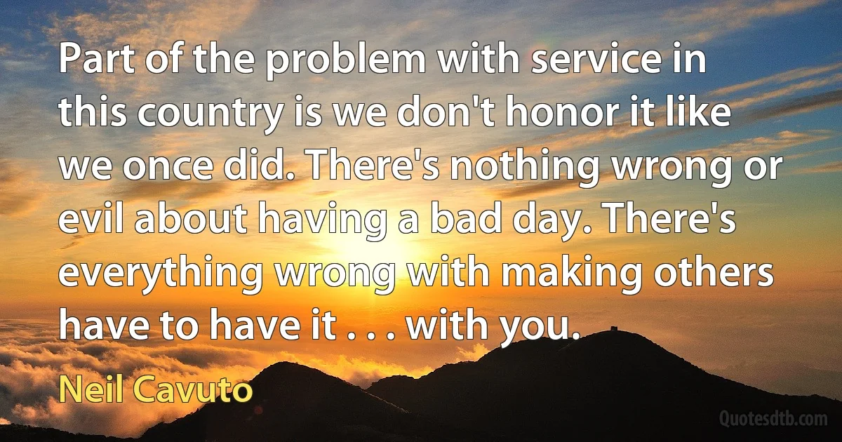 Part of the problem with service in this country is we don't honor it like we once did. There's nothing wrong or evil about having a bad day. There's everything wrong with making others have to have it . . . with you. (Neil Cavuto)