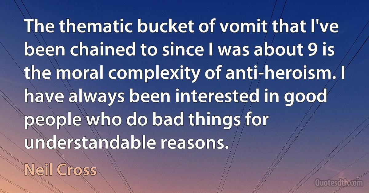 The thematic bucket of vomit that I've been chained to since I was about 9 is the moral complexity of anti-heroism. I have always been interested in good people who do bad things for understandable reasons. (Neil Cross)