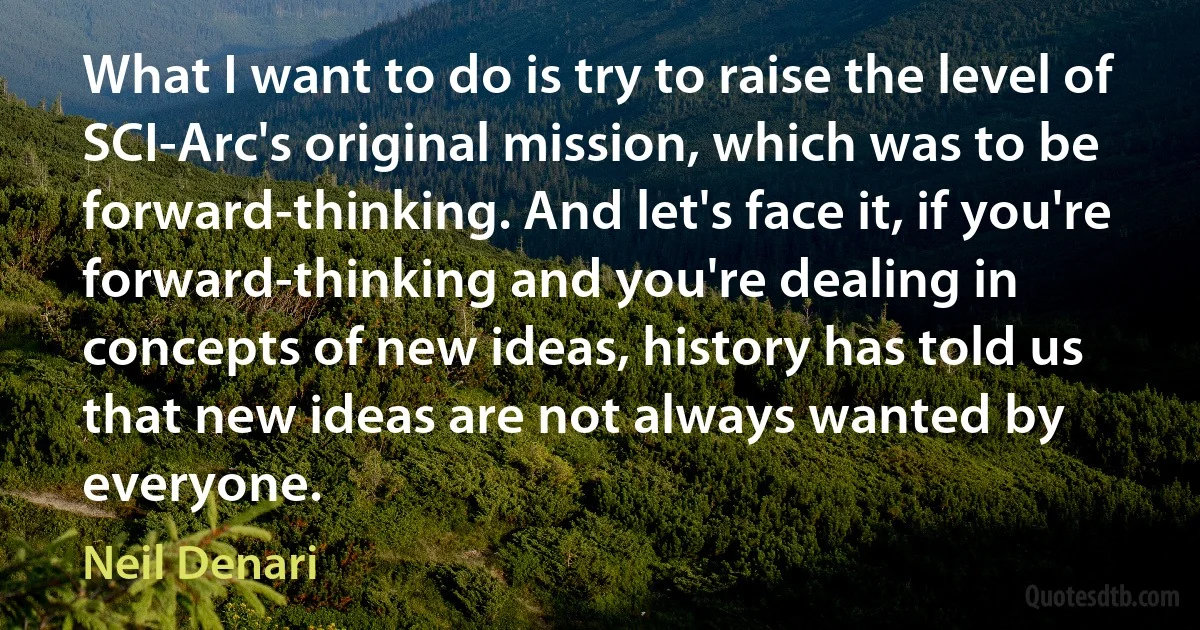 What I want to do is try to raise the level of SCI-Arc's original mission, which was to be forward-thinking. And let's face it, if you're forward-thinking and you're dealing in concepts of new ideas, history has told us that new ideas are not always wanted by everyone. (Neil Denari)