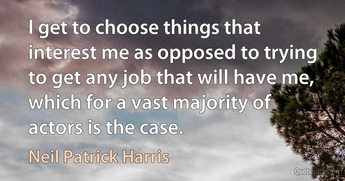 I get to choose things that interest me as opposed to trying to get any job that will have me, which for a vast majority of actors is the case. (Neil Patrick Harris)