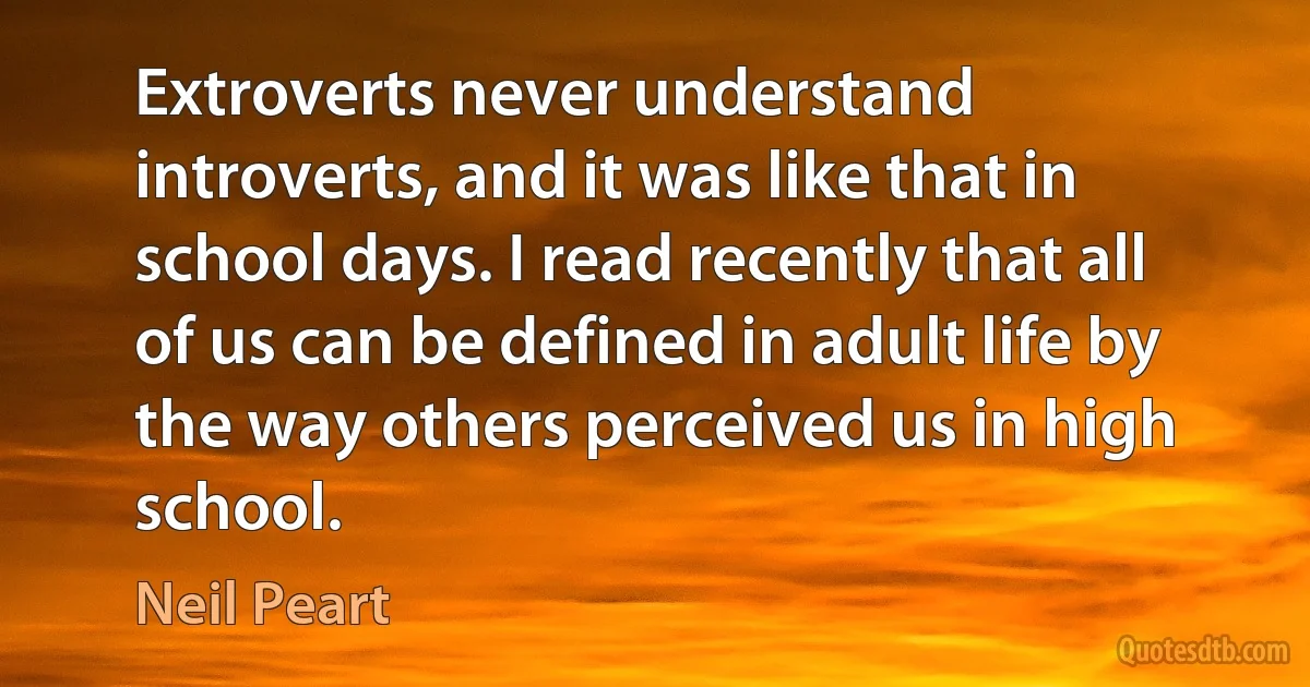 Extroverts never understand introverts, and it was like that in school days. I read recently that all of us can be defined in adult life by the way others perceived us in high school. (Neil Peart)