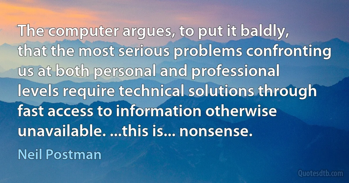 The computer argues, to put it baldly, that the most serious problems confronting us at both personal and professional levels require technical solutions through fast access to information otherwise unavailable. ...this is... nonsense. (Neil Postman)