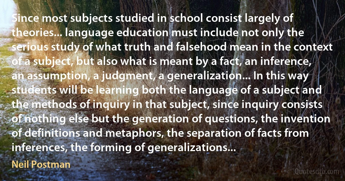 Since most subjects studied in school consist largely of theories... language education must include not only the serious study of what truth and falsehood mean in the context of a subject, but also what is meant by a fact, an inference, an assumption, a judgment, a generalization... In this way students will be learning both the language of a subject and the methods of inquiry in that subject, since inquiry consists of nothing else but the generation of questions, the invention of definitions and metaphors, the separation of facts from inferences, the forming of generalizations... (Neil Postman)