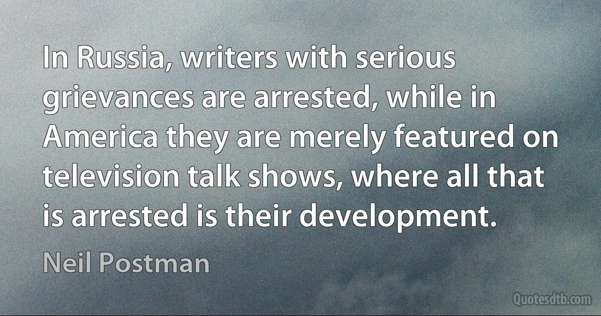 In Russia, writers with serious grievances are arrested, while in America they are merely featured on television talk shows, where all that is arrested is their development. (Neil Postman)