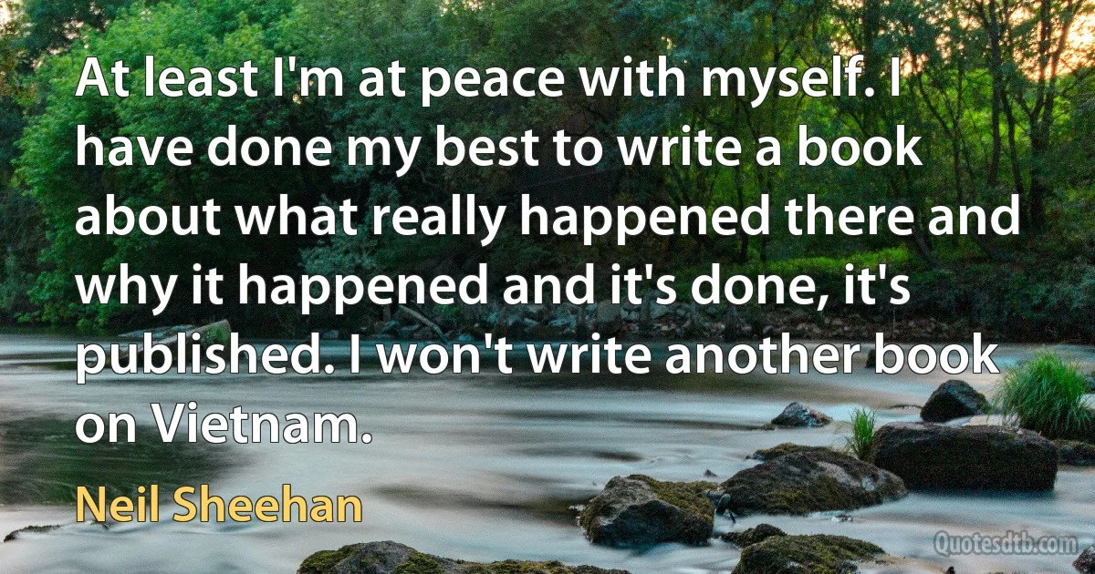 At least I'm at peace with myself. I have done my best to write a book about what really happened there and why it happened and it's done, it's published. I won't write another book on Vietnam. (Neil Sheehan)