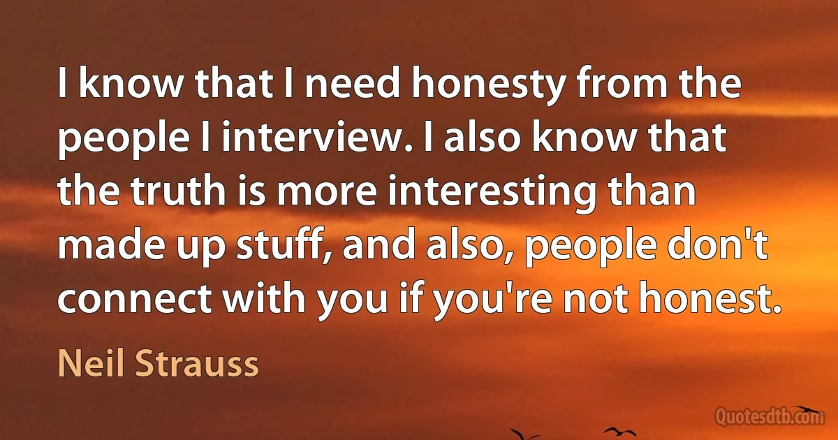 I know that I need honesty from the people I interview. I also know that the truth is more interesting than made up stuff, and also, people don't connect with you if you're not honest. (Neil Strauss)