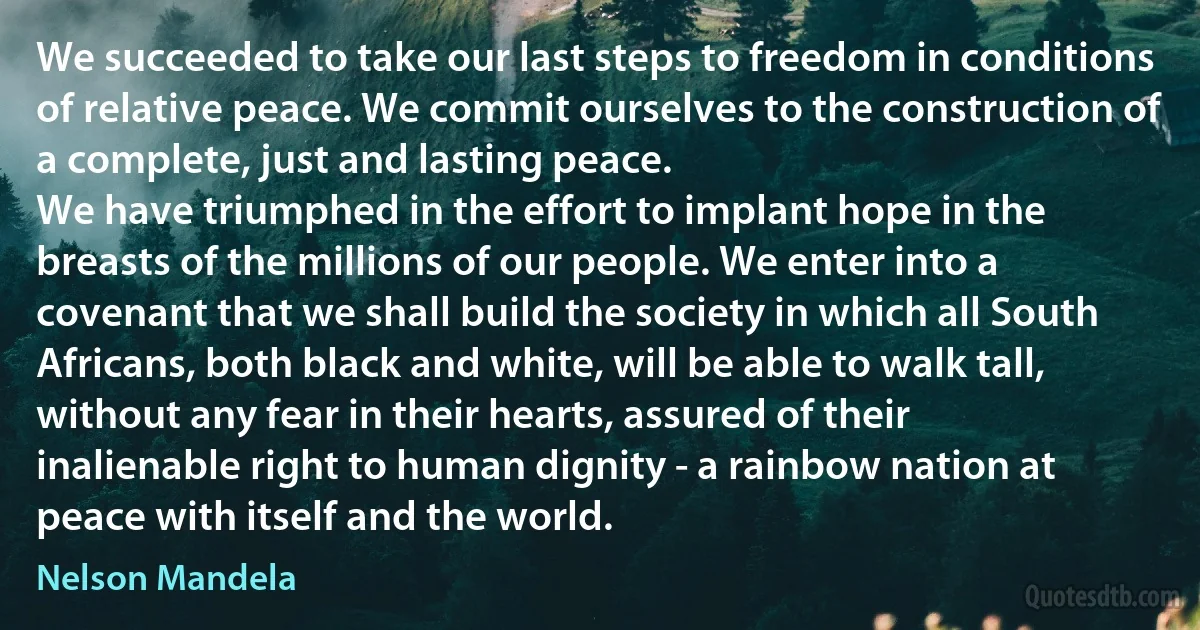 We succeeded to take our last steps to freedom in conditions of relative peace. We commit ourselves to the construction of a complete, just and lasting peace.
We have triumphed in the effort to implant hope in the breasts of the millions of our people. We enter into a covenant that we shall build the society in which all South Africans, both black and white, will be able to walk tall, without any fear in their hearts, assured of their inalienable right to human dignity - a rainbow nation at peace with itself and the world. (Nelson Mandela)