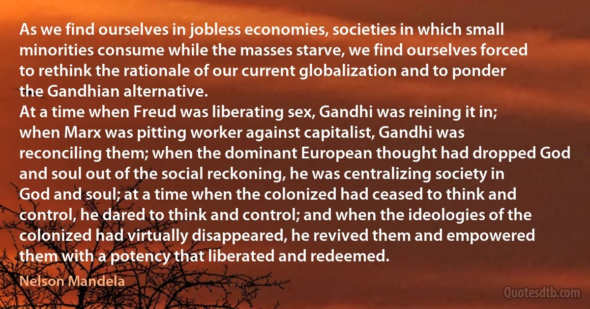 As we find ourselves in jobless economies, societies in which small minorities consume while the masses starve, we find ourselves forced to rethink the rationale of our current globalization and to ponder the Gandhian alternative.
At a time when Freud was liberating sex, Gandhi was reining it in; when Marx was pitting worker against capitalist, Gandhi was reconciling them; when the dominant European thought had dropped God and soul out of the social reckoning, he was centralizing society in God and soul; at a time when the colonized had ceased to think and control, he dared to think and control; and when the ideologies of the colonized had virtually disappeared, he revived them and empowered them with a potency that liberated and redeemed. (Nelson Mandela)