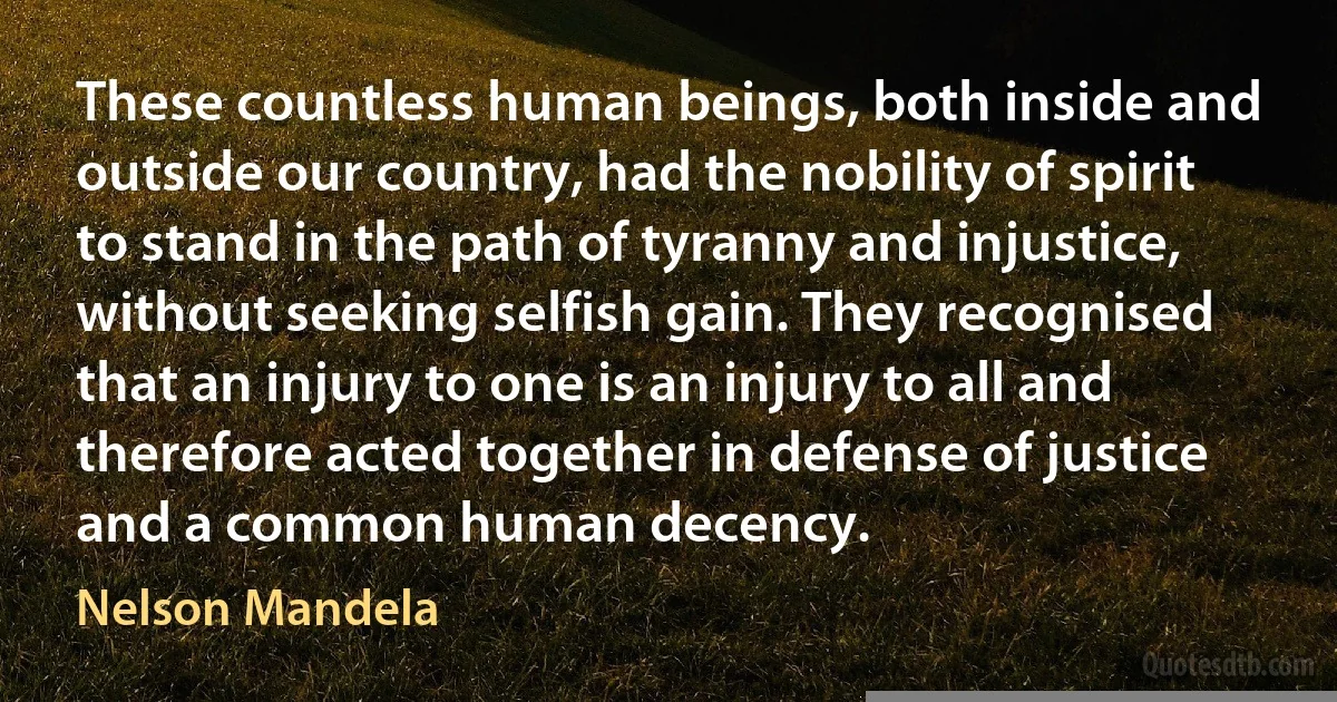 These countless human beings, both inside and outside our country, had the nobility of spirit to stand in the path of tyranny and injustice, without seeking selfish gain. They recognised that an injury to one is an injury to all and therefore acted together in defense of justice and a common human decency. (Nelson Mandela)