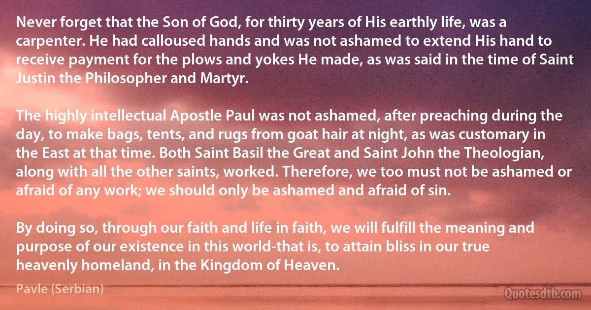 Never forget that the Son of God, for thirty years of His earthly life, was a carpenter. He had calloused hands and was not ashamed to extend His hand to receive payment for the plows and yokes He made, as was said in the time of Saint Justin the Philosopher and Martyr. 

The highly intellectual Apostle Paul was not ashamed, after preaching during the day, to make bags, tents, and rugs from goat hair at night, as was customary in the East at that time. Both Saint Basil the Great and Saint John the Theologian, along with all the other saints, worked. Therefore, we too must not be ashamed or afraid of any work; we should only be ashamed and afraid of sin. 

By doing so, through our faith and life in faith, we will fulfill the meaning and purpose of our existence in this world-that is, to attain bliss in our true heavenly homeland, in the Kingdom of Heaven. (Pavle (Serbian))