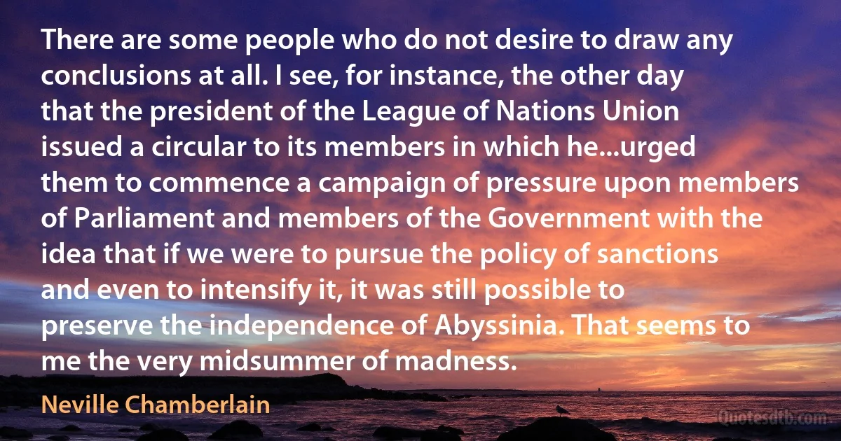 There are some people who do not desire to draw any conclusions at all. I see, for instance, the other day that the president of the League of Nations Union issued a circular to its members in which he...urged them to commence a campaign of pressure upon members of Parliament and members of the Government with the idea that if we were to pursue the policy of sanctions and even to intensify it, it was still possible to preserve the independence of Abyssinia. That seems to me the very midsummer of madness. (Neville Chamberlain)