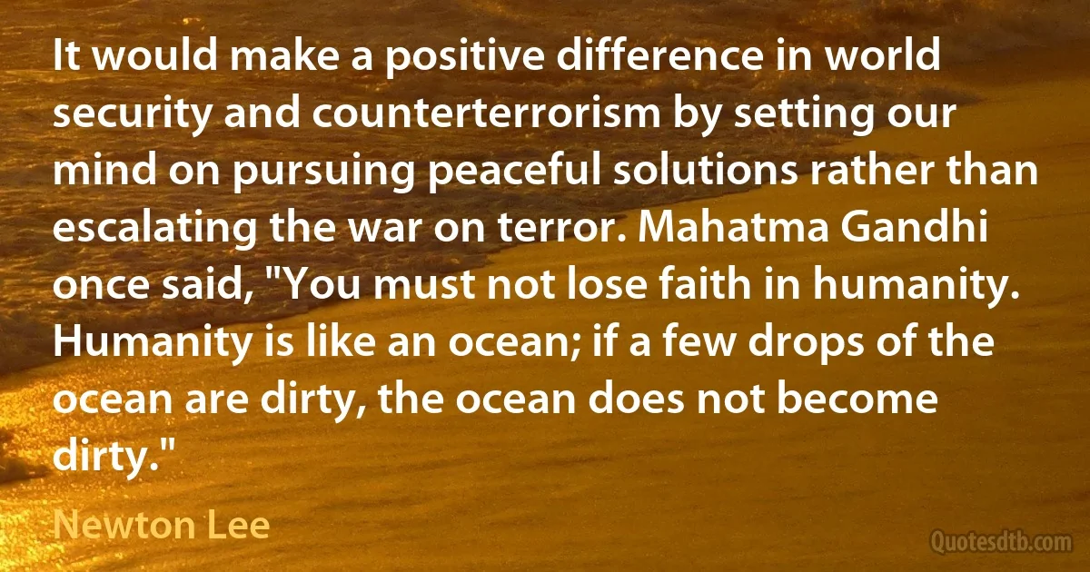 It would make a positive difference in world security and counterterrorism by setting our mind on pursuing peaceful solutions rather than escalating the war on terror. Mahatma Gandhi once said, "You must not lose faith in humanity. Humanity is like an ocean; if a few drops of the ocean are dirty, the ocean does not become dirty." (Newton Lee)