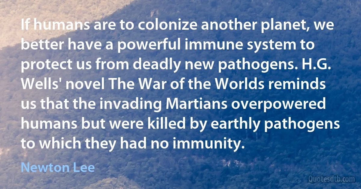 If humans are to colonize another planet, we better have a powerful immune system to protect us from deadly new pathogens. H.G. Wells' novel The War of the Worlds reminds us that the invading Martians overpowered humans but were killed by earthly pathogens to which they had no immunity. (Newton Lee)