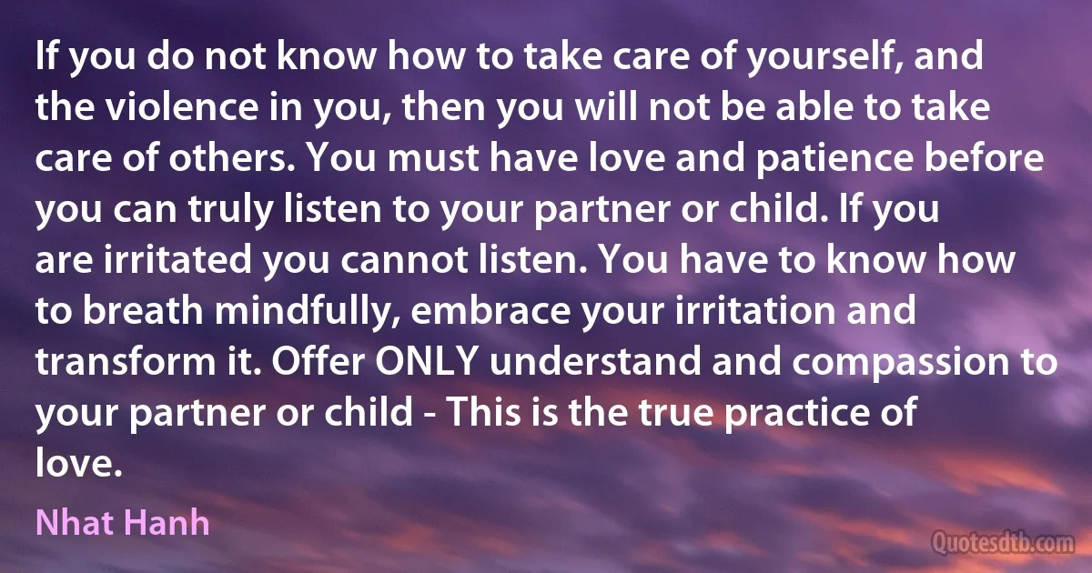 If you do not know how to take care of yourself, and the violence in you, then you will not be able to take care of others. You must have love and patience before you can truly listen to your partner or child. If you are irritated you cannot listen. You have to know how to breath mindfully, embrace your irritation and transform it. Offer ONLY understand and compassion to your partner or child - This is the true practice of love. (Nhat Hanh)