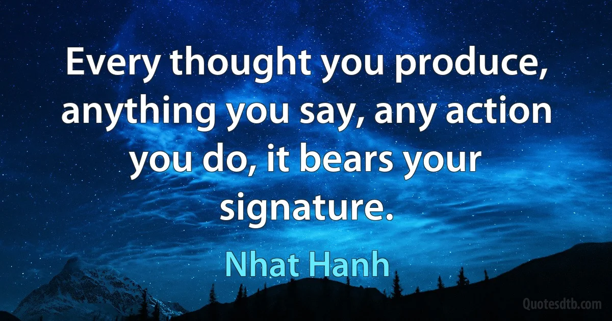 Every thought you produce, anything you say, any action you do, it bears your signature. (Nhat Hanh)