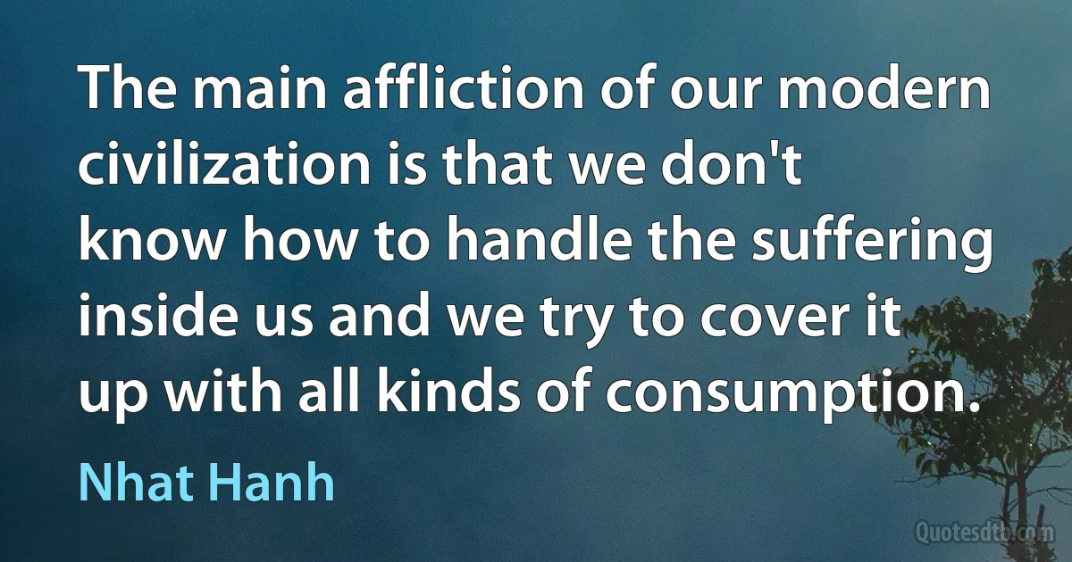 The main affliction of our modern civilization is that we don't know how to handle the suffering inside us and we try to cover it up with all kinds of consumption. (Nhat Hanh)