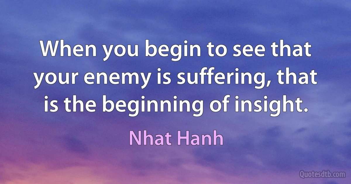 When you begin to see that your enemy is suffering, that is the beginning of insight. (Nhat Hanh)