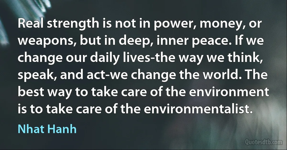 Real strength is not in power, money, or weapons, but in deep, inner peace. If we change our daily lives-the way we think, speak, and act-we change the world. The best way to take care of the environment is to take care of the environmentalist. (Nhat Hanh)