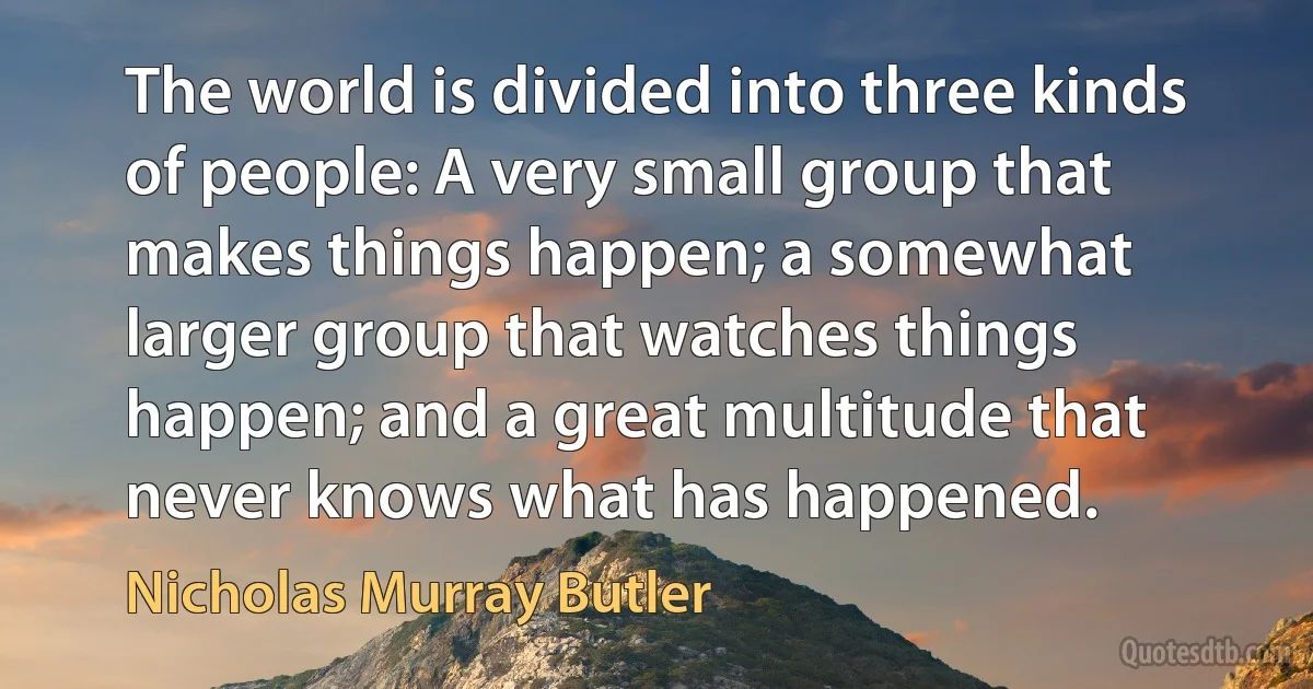 The world is divided into three kinds of people: A very small group that makes things happen; a somewhat larger group that watches things happen; and a great multitude that never knows what has happened. (Nicholas Murray Butler)