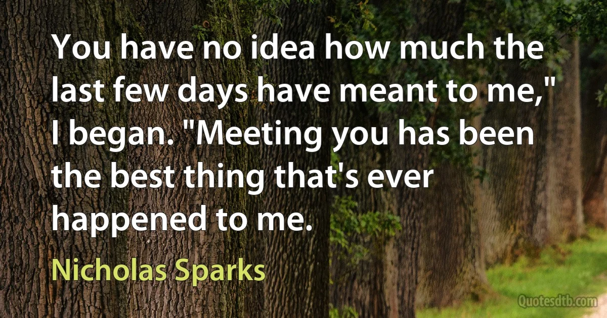 You have no idea how much the last few days have meant to me," I began. "Meeting you has been the best thing that's ever happened to me. (Nicholas Sparks)