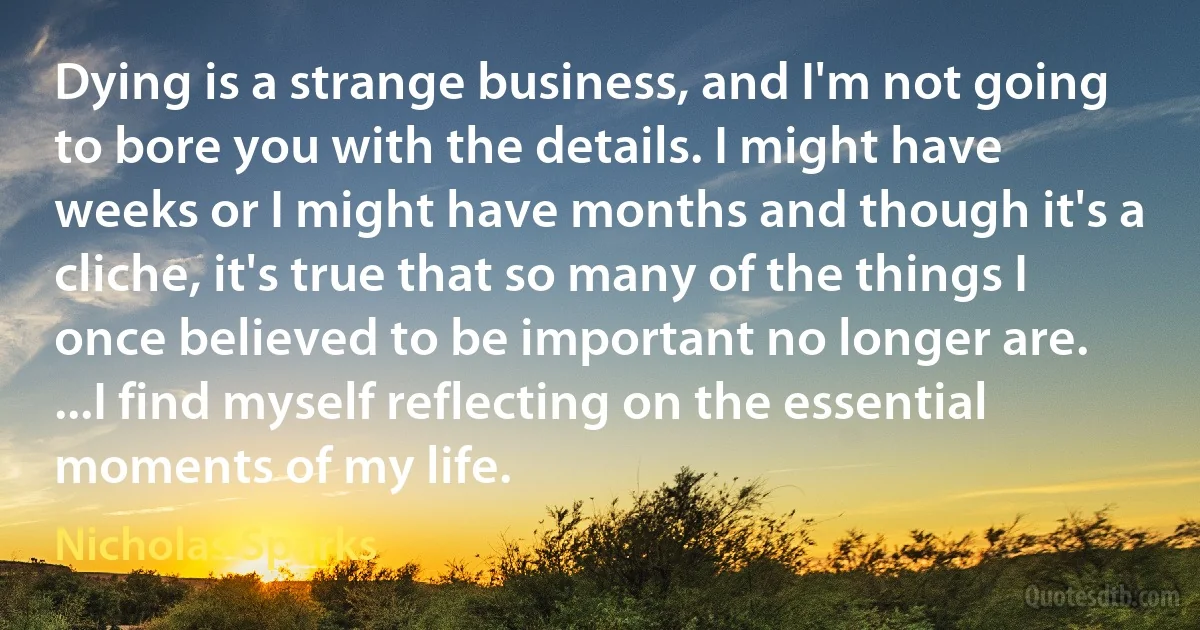Dying is a strange business, and I'm not going to bore you with the details. I might have weeks or I might have months and though it's a cliche, it's true that so many of the things I once believed to be important no longer are. ...I find myself reflecting on the essential moments of my life. (Nicholas Sparks)
